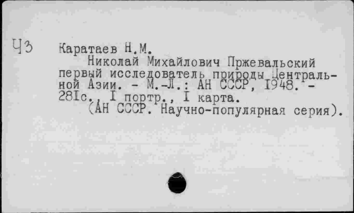 ﻿Ч'Ь Каратаев Н.М.
Николай Михайлович Пржевальский первый исследователь природы Центральной Азии. - М.-Л. : АН СССР, 1948. -281с.. I портр., I карта.
ЧАН СООР. Научно-популярная серия).